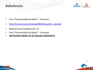Referências
• Livro “Comunicação de dados” – Forouzan
• http://imasters.com.br/artigo/9034/linux/dns_reverso/
• Material Cisco Academy ver. 4.1
• Livro “Comunicação de dados” – Forouzan
• INSTRUTOR ANDREI SÁ DE MOURA (DATAPREV)
26
 