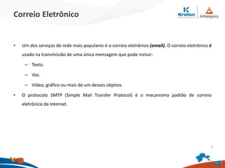 Correio Eletrônico
• Um dos serviços de rede mais populares é o correio eletrônico (email). O correio eletrônico é
usado na transmissão de uma única mensagem que pode incluir:
– Texto.
– Voz.
– Vídeo, gráfico ou mais de um desses objetos.
• O protocolo SMTP (Simple Mail Transfer Protocol) é o mecanismo padrão de correio
eletrônico da Internet.
3
 
