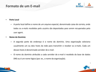 Formato de um E-mail
• Parte Local
– A parte local define o nome de um arquivo especial, denominado caixa de correio, onde
todos os e-mails recebidos pelo usuário são depositados para serem recuperados pelo
user agent.
• Nome do Domínio
– A segunda parte do endereço é o nome do domínio. Uma organização seleciona
usualmente um ou dois hosts da rede para transmitir e receber os e-mails. Cada um
desses hosts é denominado servidor de e-mail.
– O nome do domínio atribuído a cada servidor de e-mail é recebido da base de dados
DNS ou é um nome lógico (por. ex., o nome da organização).
6
 