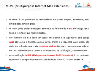 MIME (Multipurpose Internet Mail Extensions)
• O SMTP é um protocolo de transferência de e-mail simples. Entretanto, essa
simplicidade tem um preço.
• O SMTP pode enviar mensagens somente no formato de 7-bits do código ASCII.
Logo. é inevitável que haja limitações.
• Por exemplo, ele não pode ser usado em idiomas não suportados pelo código
ASCII (tal como o francês, alemão, russo, chinês e o japonês). Além disso, não
pode ser utilizado para enviar arquivos binários (arquivos que armazenam dados
em um cadeia de Os e 1s sem usar qualquer tipo de codificação), áudio ou vídeo.
• A especificação MIME (Multipurpose Internei Mail Extensions) é um protocolo
suplementar que permite transmissões de dados não ASCII através do SMTP;
8
 