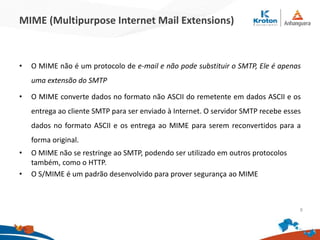 MIME (Multipurpose Internet Mail Extensions)
• O MIME não é um protocolo de e-mail e não pode substituir o SMTP, Ele é apenas
uma extensão do SMTP
• O MIME converte dados no formato não ASCII do remetente em dados ASCII e os
entrega ao cliente SMTP para ser enviado à Internet. O servidor SMTP recebe esses
dados no formato ASCII e os entrega ao MIME para serem reconvertidos para a
forma original.
• O MIME não se restringe ao SMTP, podendo ser utilizado em outros protocolos
também, como o HTTP.
• O S/MIME é um padrão desenvolvido para prover segurança ao MIME
9
 