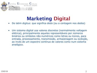 Marketing Digital
           •   Do latim digitus: que significa dedo (ou a contagem nos dedos)


           •   Um sistema digital usa valores discretos (normalmente voltagem
               elétrica), principalmente aqueles representáveis por números
               binários ou símbolos não-numéricos como letras ou ícones, para
               entrada, processamento, transmissão, armazenagem ou exibição,
               ao invés de um espectro contínuo de valores como num sistema
               analógico.




15/03/10                                                                        2
 