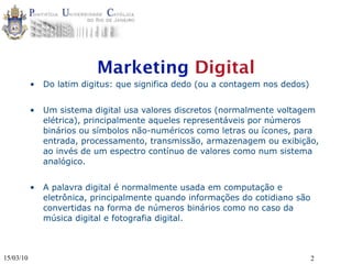 Marketing Digital
           •   Do latim digitus: que significa dedo (ou a contagem nos dedos)


           •   Um sistema digital usa valores discretos (normalmente voltagem
               elétrica), principalmente aqueles representáveis por números
               binários ou símbolos não-numéricos como letras ou ícones, para
               entrada, processamento, transmissão, armazenagem ou exibição,
               ao invés de um espectro contínuo de valores como num sistema
               analógico.


           •   A palavra digital é normalmente usada em computação e
               eletrônica, principalmente quando informações do cotidiano são
               convertidas na forma de números binários como no caso da
               música digital e fotografia digital.



15/03/10                                                                        2
 