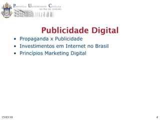 Publicidade Digital
           • Propaganda x Publicidade
           • Investimentos em Internet no Brasil
           • Princípios Marketing Digital




15/03/10                                           4
 
