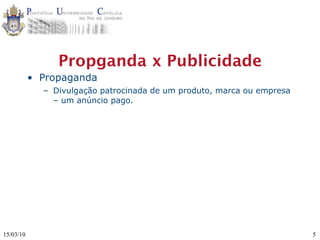 Propganda x Publicidade
           • Propaganda
             – Divulgação patrocinada de um produto, marca ou empresa
               – um anúncio pago.




15/03/10                                                                5
 