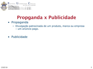 Propganda x Publicidade
           • Propaganda
              – Divulgação patrocinada de um produto, marca ou empresa
                – um anúncio pago.


           • Publicidade




15/03/10                                                                 5
 