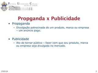 Propganda x Publicidade
           • Propaganda
              – Divulgação patrocinada de um produto, marca ou empresa
                – um anúncio pago.


           • Publicidade
              – Ato de tornar público – fazer com que seu produto, marca
                ou empresa seja divulgada no mercado.




15/03/10                                                                   5
 