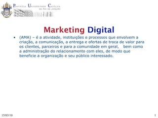 Marketing Digital
           •   (AMA) – é a atividade, instituições e processos que envolvem a
               criação, a comunicação, a entrega e ofertas de troca de valor para
               os clientes, parceiros e para a comunidade em geral, 
 bem como
               a administração do relacionamento com eles, de modo que
               beneficie a organização e seu público interessado.




15/03/10                                                                            1
 
