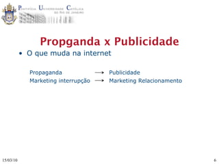 Propganda x Publicidade
           • O que muda na internet

             Propaganda              Publicidade
             Marketing interrupção   Marketing Relacionamento




15/03/10                                                        6
 