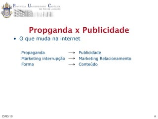 Propganda x Publicidade
           • O que muda na internet

             Propaganda              Publicidade
             Marketing interrupção   Marketing Relacionamento
             Forma                   Conteúdo




15/03/10                                                        6
 