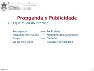 Propganda x Publicidade
           • O que muda na internet

             Propaganda              Publicidade
             Marketing interrupção   Marketing Relacionamento
             Forma                   Conteúdo
             Via de mão única        Diálogo e participação




15/03/10                                                        6
 