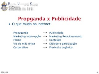 Propganda x Publicidade
           • O que muda na internet

             Propaganda              Publicidade
             Marketing interrupção   Marketing Relacionamento
             Forma                   Conteúdo
             Via de mão única        Diálogo e participação
             Corporativo             Flexível e orgânico




15/03/10                                                        6
 
