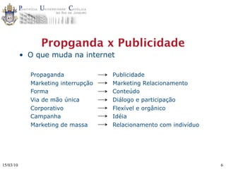 Propganda x Publicidade
           • O que muda na internet

             Propaganda              Publicidade
             Marketing interrupção   Marketing Relacionamento
             Forma                   Conteúdo
             Via de mão única        Diálogo e participação
             Corporativo             Flexível e orgânico
             Campanha                Idéia
             Marketing de massa      Relacionamento com indivíduo




15/03/10                                                            6
 