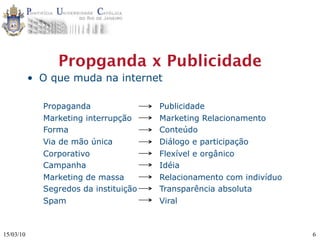 Propganda x Publicidade
           • O que muda na internet

             Propaganda                Publicidade
             Marketing interrupção     Marketing Relacionamento
             Forma                     Conteúdo
             Via de mão única          Diálogo e participação
             Corporativo               Flexível e orgânico
             Campanha                  Idéia
             Marketing de massa        Relacionamento com indivíduo
             Segredos da instituição   Transparência absoluta
             Spam                      Viral



15/03/10                                                              6
 