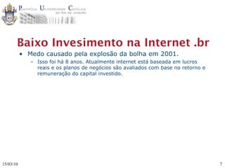 Baixo Invesimento na Internet .br
           • Medo causado pela explosão da bolha em 2001.
              – Isso foi há 8 anos. Atualmente internet está baseada em lucros
                reais e os planos de negócios são avaliados com base no retorno e
                remuneração do capital investido.




15/03/10                                                                            7
 