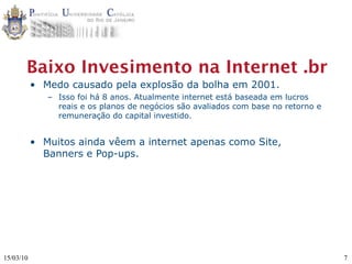 Baixo Invesimento na Internet .br
           • Medo causado pela explosão da bolha em 2001.
              – Isso foi há 8 anos. Atualmente internet está baseada em lucros
                reais e os planos de negócios são avaliados com base no retorno e
                remuneração do capital investido.


           • Muitos ainda vêem a internet apenas como Site,
             Banners e Pop-ups.




15/03/10                                                                            7
 