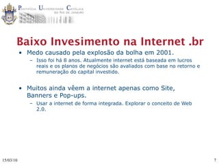 Baixo Invesimento na Internet .br
           • Medo causado pela explosão da bolha em 2001.
              – Isso foi há 8 anos. Atualmente internet está baseada em lucros
                reais e os planos de negócios são avaliados com base no retorno e
                remuneração do capital investido.


           • Muitos ainda vêem a internet apenas como Site,
             Banners e Pop-ups.
              – Usar a internet de forma integrada. Explorar o conceito de Web
                2.0.




15/03/10                                                                            7
 
