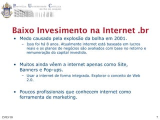 Baixo Invesimento na Internet .br
           • Medo causado pela explosão da bolha em 2001.
              – Isso foi há 8 anos. Atualmente internet está baseada em lucros
                reais e os planos de negócios são avaliados com base no retorno e
                remuneração do capital investido.


           • Muitos ainda vêem a internet apenas como Site,
             Banners e Pop-ups.
              – Usar a internet de forma integrada. Explorar o conceito de Web
                2.0.


           • Poucos profissionais que conhecem internet como
             ferramenta de marketing.



15/03/10                                                                            7
 