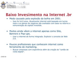 Baixo Invesimento na Internet .br
           • Medo causado pela explosão da bolha em 2001.
              – Isso foi há 8 anos. Atualmente internet está baseada em lucros
                reais e os planos de negócios são avaliados com base no retorno e
                remuneração do capital investido.


           • Muitos ainda vêem a internet apenas como Site,
             Banners e Pop-ups.
              – Usar a internet de forma integrada. Explorar o conceito de Web
                2.0.


           • Poucos profissionais que conhecem internet como
             ferramenta de marketing.
              – Buscar empresas com experiência além da criação do “cartão de
                visita digital”.

15/03/10                                                                            7
 