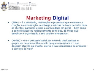 Marketing Digital
           •   (AMA) – é a atividade, instituições e processos que envolvem a
               criação, a comunicação, a entrega e ofertas de troca de valor para
               os clientes, parceiros e para a comunidade em geral, 
 bem como
               a administração do relacionamento com eles, de modo que
               beneficie a organização e seu público interessado.


           •   (Kotler) – é um processo social por meio do qual pessoas e
               grupos de pessoas obtêm aquilo de que necessitam e o que
               desejam através da criação, oferta e livre negociação de produtos
               e serviços de valor.




15/03/10                                                                            1
 