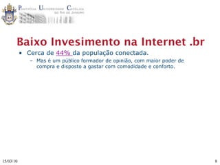 Baixo Invesimento na Internet .br
           • Cerca de 44% da população conectada.
              – Mas é um público formador de opinião, com maior poder de
                compra e disposto a gastar com comodidade e conforto.




15/03/10                                                                   8
 