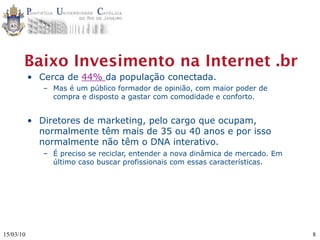 Baixo Invesimento na Internet .br
           • Cerca de 44% da população conectada.
              – Mas é um público formador de opinião, com maior poder de
                compra e disposto a gastar com comodidade e conforto.


           • Diretores de marketing, pelo cargo que ocupam,
             normalmente têm mais de 35 ou 40 anos e por isso
             normalmente não têm o DNA interativo.
              – É preciso se reciclar, entender a nova dinâmica de mercado. Em
                último caso buscar profissionais com essas características.




15/03/10                                                                         8
 