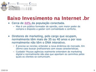 Baixo Invesimento na Internet .br
           • Cerca de 44% da população conectada.
              – Mas é um público formador de opinião, com maior poder de
                compra e disposto a gastar com comodidade e conforto.


           • Diretores de marketing, pelo cargo que ocupam,
             normalmente têm mais de 35 ou 40 anos e por isso
             normalmente não têm o DNA interativo.
              – É preciso se reciclar, entender a nova dinâmica de mercado. Em
                último caso buscar profissionais com essas características.
              – Cuidado! Poucas agências realmente entendem de marketing
                digital e normalmente são elas que apontam os caminhos pelos
                quais os clientes se comunicam.




15/03/10                                                                         8
 