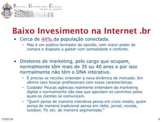 Baixo Invesimento na Internet .br
           • Cerca de 44% da população conectada.
              – Mas é um público formador de opinião, com maior poder de
                compra e disposto a gastar com comodidade e conforto.


           • Diretores de marketing, pelo cargo que ocupam,
             normalmente têm mais de 35 ou 40 anos e por isso
             normalmente não têm o DNA interativo.
              – É preciso se reciclar, entender a nova dinâmica de mercado. Em
                último caso buscar profissionais com essas características.
              – Cuidado! Poucas agências realmente entendem de marketing
                digital e normalmente são elas que apontam os caminhos pelos
                quais os clientes se comunicam.
              – “Quem pensa de maneira interativa pensa em cross media; quem
                pensa de maneira tradicional pensa em rádio, jornal, revista,
                outdoor, TV, etc. de maneira segmentada.”

15/03/10                                                                         8
 