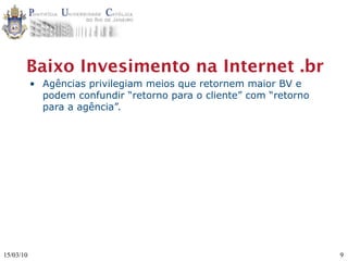 Baixo Invesimento na Internet .br
           • Agências privilegiam meios que retornem maior BV e
             podem confundir “retorno para o cliente” com “retorno
             para a agência”.




15/03/10                                                             9
 