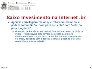 Baixo Invesimento na Internet .br
           • Agências privilegiam meios que retornem maior BV e
             podem confundir “retorno para o cliente” com “retorno
             para a agência”.
              – O modelo de BV não existe mais lá fora, onde existem os birôs de
                mídia – responsáveis pela compra de espaço publicitário
                diretamente para o anunciante. A tendência é que isso se repita
                no Brasil, deixando com a agência apenas o papel de criar uma
                campanha que dê resultado.




15/03/10                                                                           9
 