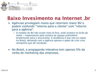 Baixo Invesimento na Internet .br
           • Agências privilegiam meios que retornem maior BV e
             podem confundir “retorno para o cliente” com “retorno
             para a agência”.
              – O modelo de BV não existe mais lá fora, onde existem os birôs de
                mídia – responsáveis pela compra de espaço publicitário
                diretamente para o anunciante. A tendência é que isso se repita
                no Brasil, deixando com a agência apenas o papel de criar uma
                campanha que dê resultado.


           • No Brasil, a propaganda interativa tem apenas 5% da
             verba de marketing das empresas.




15/03/10                                                                           9
 