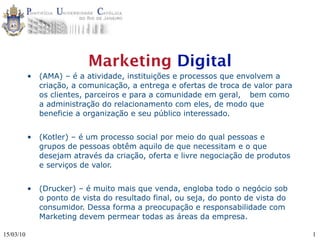 Marketing Digital
           •   (AMA) – é a atividade, instituições e processos que envolvem a
               criação, a comunicação, a entrega e ofertas de troca de valor para
               os clientes, parceiros e para a comunidade em geral, 
 bem como
               a administração do relacionamento com eles, de modo que
               beneficie a organização e seu público interessado.


           •   (Kotler) – é um processo social por meio do qual pessoas e
               grupos de pessoas obtêm aquilo de que necessitam e o que
               desejam através da criação, oferta e livre negociação de produtos
               e serviços de valor.


           •   (Drucker) – é muito mais que venda, engloba todo o negócio sob
               o ponto de vista do resultado final, ou seja, do ponto de vista do
               consumidor. Dessa forma a preocupação e responsabilidade com
               Marketing devem permear todas as áreas da empresa.

15/03/10                                                                            1
 
