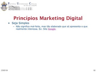 Princípios Marketing Digital
           • Seja Simples
              – Não significa mal-feito, mas tão elaborado que só apresenta o que
                realmente interessa. Ex: Site Google.




15/03/10                                                                            10
 