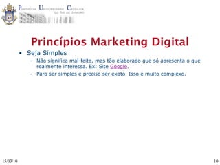Princípios Marketing Digital
           • Seja Simples
              – Não significa mal-feito, mas tão elaborado que só apresenta o que
                realmente interessa. Ex: Site Google.
              – Para ser simples é preciso ser exato. Isso é muito complexo.




15/03/10                                                                            10
 