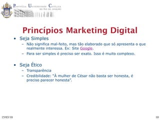 Princípios Marketing Digital
           • Seja Simples
              – Não significa mal-feito, mas tão elaborado que só apresenta o que
                realmente interessa. Ex: Site Google.
              – Para ser simples é preciso ser exato. Isso é muito complexo.


           • Seja Ético
              – Transparência
              – Credibilidade: “À mulher de César não basta ser honesta, é
                preciso parecer honesta”.




15/03/10                                                                            10
 