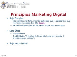 Princípios Marketing Digital
           • Seja Simples
              – Não significa mal-feito, mas tão elaborado que só apresenta o que
                realmente interessa. Ex: Site Google.
              – Para ser simples é preciso ser exato. Isso é muito complexo.


           • Seja Ético
              – Transparência
              – Credibilidade: “À mulher de César não basta ser honesta, é
                preciso parecer honesta”.


           • Seja encontrável




15/03/10                                                                            10
 