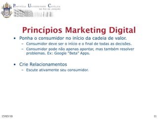 Princípios Marketing Digital
           • Ponha o consumidor no início da cadeia de valor.
              – Consumidor deve ser o início e o final de todas as decisões.
              – Consumidor pode não apenas apontar, mas também resolver
                problemas. Ex: Google “Beta” Apps.


           • Crie Relacionamentos
              – Escute ativamente seu consumidor.




15/03/10                                                                       11
 