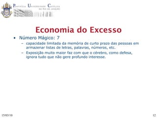 Economia do Excesso
           • Número Mágico: 7
              – capacidade limitada da memória de curto prazo das pessoas em
                armazenar listas de letras, palavras, números, etc.
              – Exposição muito maior faz com que o cérebro, como defesa,
                ignora tudo que não gere profundo interesse.




15/03/10                                                                       12
 