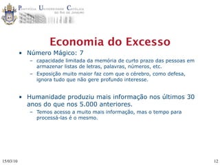 Economia do Excesso
           • Número Mágico: 7
              – capacidade limitada da memória de curto prazo das pessoas em
                armazenar listas de letras, palavras, números, etc.
              – Exposição muito maior faz com que o cérebro, como defesa,
                ignora tudo que não gere profundo interesse.


           • Humanidade produziu mais informação nos últimos 30
             anos do que nos 5.000 anteriores.
              – Temos acesso a muito mais informação, mas o tempo para
                processá-las é o mesmo.




15/03/10                                                                       12
 