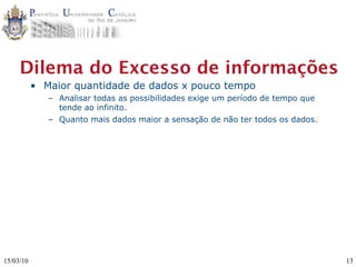 Dilema do Excesso de informações
           • Maior quantidade de dados x pouco tempo
              – Analisar todas as possibilidades exige um período de tempo que
                tende ao infinito.
              – Quanto mais dados maior a sensação de não ter todos os dados.




15/03/10                                                                         13
 