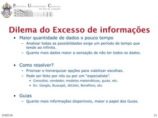 Dilema do Excesso de informações
           • Maior quantidade de dados x pouco tempo
              – Analisar todas as possibilidades exige um período de tempo que
                tende ao infinito.
              – Quanto mais dados maior a sensação de não ter todos os dados.


           • Como resolver?
              – Priorizar e hierarquizar opções para viabilizar escolhas.
              – Pode ser feito por nós ou por um “especialista”.
                  • Consultor, vendedor, modelos matemáticos, guias, etc.
                  • Ex: Google, Buscapé, JáCotei, BondFaro, etc.


           • Guias
              – Quanto mais informações disponíveis, maior o papel dos Guias.


15/03/10                                                                         13
 