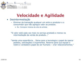 Velocidade e Agilidade
           • Desintermediação
              – Eliminar da transação qualquer um entre o produtor e o
                consumidor que não agregue valor ao produto.
                  • Ex: Comprar música do site do artista


              “O valor está cada vez mais no serviço prestado e menos na
                intermediação da venda do produto...”


              “Venda uma experiência... Deixe para a tecnologia o papel de operar
                 pedidos, solicitações e orçamentos. Reserve para sua equipe o
                 nobre e verdadeiro papel do ser humano – criar relacionamentos.”




15/03/10                                                                            14
 
