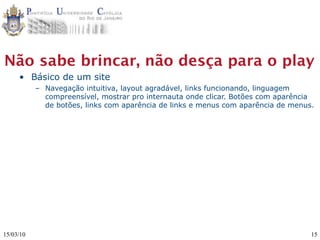 Não sabe brincar, não desça para o play
     • Básico de um site
           – Navegação intuitiva, layout agradável, links funcionando, linguagem
             compreensível, mostrar pro internauta onde clicar. Botões com aparência
             de botões, links com aparência de links e menus com aparência de menus.




15/03/10                                                                           15
 