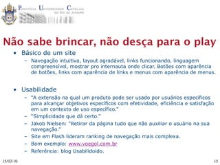 Não sabe brincar, não desça para o play
     • Básico de um site
           – Navegação intuitiva, layout agradável, links funcionando, linguagem
             compreensível, mostrar pro internauta onde clicar. Botões com aparência
             de botões, links com aparência de links e menus com aparência de menus.


     • Usabilidade
           – “A extensão na qual um produto pode ser usado por usuários específicos
             para alcançar objetivos específicos com efetividade, eficiência e satisfação
             em um contexto de uso específico.”
           – “Simplicidade que dá certo.”
           – Jakob Nielsen: “Retirar da página tudo que não auxiliar o usuário na sua
             navegação.”
           – Site em Flash lideram ranking de navegação mais complexa.
           – Bom exemplo: www.voegol.com.br
           – Referência: blog Usabilidoido.

15/03/10                                                                                15
 