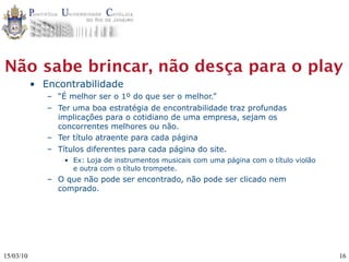 Não sabe brincar, não desça para o play
           • Encontrabilidade
              – “É melhor ser o 1º do que ser o melhor.”
              – Ter uma boa estratégia de encontrabilidade traz profundas
                implicações para o cotidiano de uma empresa, sejam os
                concorrentes melhores ou não.
              – Ter título atraente para cada página
              – Títulos diferentes para cada página do site.
                  • Ex: Loja de instrumentos musicais com uma página com o título violão
                    e outra com o título trompete.
              – O que não pode ser encontrado, não pode ser clicado nem
                comprado.




15/03/10                                                                                   16
 