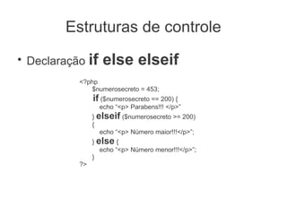 Estruturas de controle
●
    Declaração if    else elseif
             <?php
                $numerosecreto = 453;
                  if ($numerosecreto == 200) {
                    echo “<p> Parabens!!! </p>”
                  } elseif ($numerosecreto >= 200)
                  {
                     echo “<p> Número maior!!!</p>”;
                  } else {
                     echo “<p> Número menor!!!</p>”;
                  }
             ?>
 