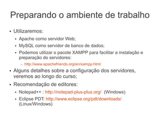 Preparando o ambiente de trabalho
●   Utilizaremos:
    ●   Apache como servidor Web;
    ●   MySQL como servidor de banco de dados;
    ●   Podemos utilizar o pacote XAMPP para facilitar a instalação e
        preparação do servidores:
        –   http://www.apachefriends.org/en/xampp.html
●   Alguns detalhes sobre a configuração dos servidores,
    veremos ao longo do curso;
●   Recomendação de editores:
    ●   Notepad++ : http://notepad-plus-plus.org/ (Windows)
    ●   Eclipse PDT: http://www.eclipse.org/pdt/downloads/
        (Linux/Windows)
 