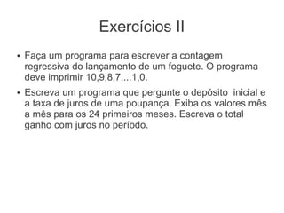 Exercícios II
●   Faça um programa para escrever a contagem
    regressiva do lançamento de um foguete. O programa
    deve imprimir 10,9,8,7....1,0.
●   Escreva um programa que pergunte o depósito inicial e
    a taxa de juros de uma poupança. Exiba os valores mês
    a mês para os 24 primeiros meses. Escreva o total
    ganho com juros no período.
 