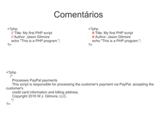Comentários
<?php                                               <?php
  // Title: My first PHP script                       # Title: My first PHP script
  // Author: Jason Gilmore                            # Author: Jason Gilmore
  echo "This is a PHP program.";                      echo "This is a PHP program.";
?>                                                  ?>




<?php
  /*
    Processes PayPal payments
    This script is responsible for processing the customer's payment via PayPal. accepting the
customer's
    credit card information and billing address.
    Copyright 2010 W.J. Gilmore, LLC.
   */
?>
 