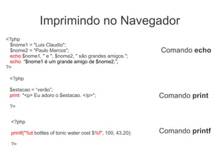 Imprimindo no Navegador
<?php
 $nome1 = "Luis Claudio";
 $nome2 = "Paulo Marcos";                                     Comando echo
 echo $nome1, " e ", $nome2, " são grandes amigos.";
 echo “$nome1 é um grande amigo de $nome2.”;
?>

 <?php

 $estacao = “verão”;
 print "<p> Eu adoro o $estacao. </p>";                       Comando print
 ?>


  <?php

  printf("%d bottles of tonic water cost $%f", 100, 43.20);   Comando printf
  ?>
 